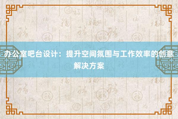 办公室吧台设计：提升空间氛围与工作效率的创意解决方案